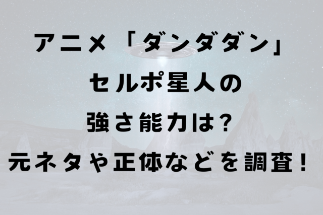 アニメ「ダンダダン」セルポ星人の強さ能力は？元ネタや正体などを調査！